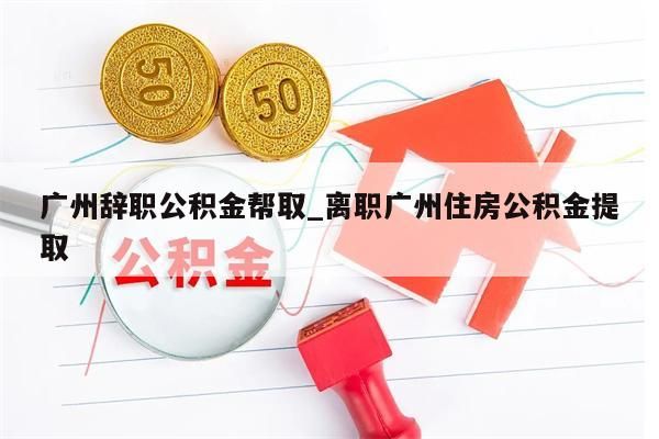 广州辞职公积金帮取_离职广州住房公积金提取